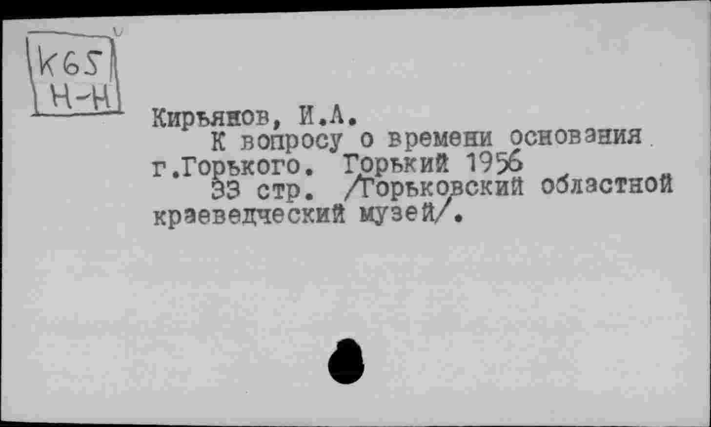 ﻿Кирьянов, И.Л.
К вопросу о времени основания г .Горького. Горький 19%
33 стр. /Горьковский областной краеведческий музей/.